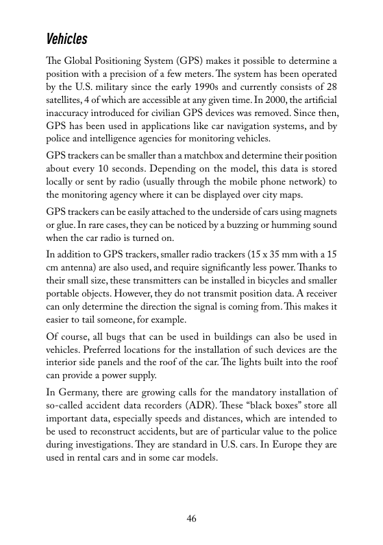 Vehicles  The Global Positioning System (GPS) makes it possible to determine position with a precision of a few meters. The system has been operated. by the U.S. military since the carly 1990s and currently consists of 28 satelltes, 4 of which are accessible at any given time. In 2000, the artificial inaccuracy introduced for civilian GPS devices was removed. Since then, GPS has been used in applications like car navigation systems, and by police and intelligence agencies for monitoring vehicles.  GPS trackers can be smaller than a matchbox and determine their position about every 10 seconds. Depending on the model, this data is stored ocally or sent by radio (usually through the mobile phone network) to the monitoring agency where it can be displayed over city maps.  GPS trackers can be easily attached to the underside of cars using magnets or glue. In rare cases, they can be noticed by a buzzing or humming sound when the car radio i tumed on.  In addition to GPS trackers, smaller radio trackers (15 x 35 mm with 2 15 cm antenna) are also used, and require significantly less power, Thanks to their small size, these transmitters can be installed in bicycles and smaller portable objects. However, they do not transmit position data. A recciver can only determine the dircction the signal is coming from. This makes it casicr to tail someonc, for example.  OF course, all bugs that can be used in buildings can also be used in vehicles. Preferred locations for the installation of such devices are the interior side panels and the roof of the car. The lights built into the roof can provide a power supply.  In Germany, there are growing calls for the mandatory installation of so-called accident data recorders (ADR). These “black boxes” store all important data, especially speeds and distances, which are intended to be used to reconstruct accidents, but are of particular value to the police during investigations. They are standard in U, cars. In Europe they are used in rental cars and in some car modcls.  46 